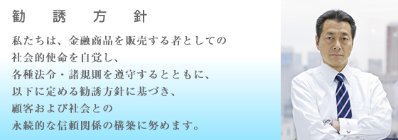 私たちは、金融商品を販売する者としての社会的使命を自覚し、各種法令・諸規則を遵守するとともに、以下に定める勧誘方針に基づき、顧客および社会との永続的な信頼関係の構築に努めます。